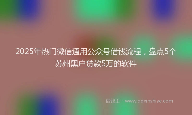 2025年热门微信通用公众号借钱流程，盘点5个苏州黑户贷款5万的软件