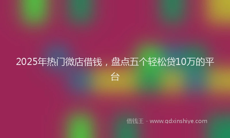 2025年热门微店借钱，盘点五个轻松贷10万的平台