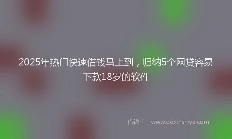 2025年热门快速借钱马上到，归纳5个网贷容易下款18岁的软件