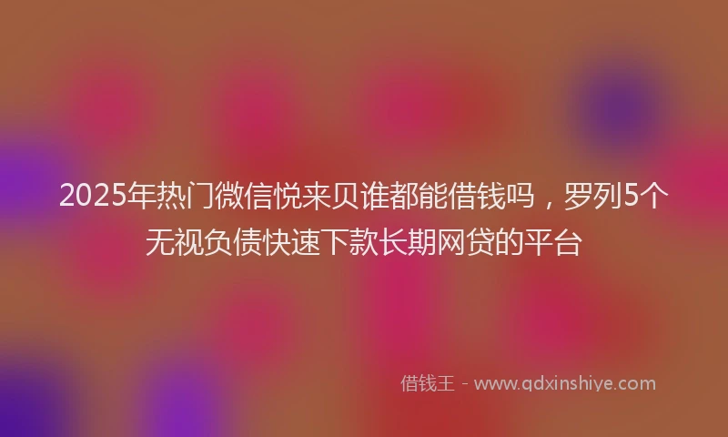 2025年热门微信悦来贝谁都能借钱吗，罗列5个无视负债快速下款长期网贷的平台