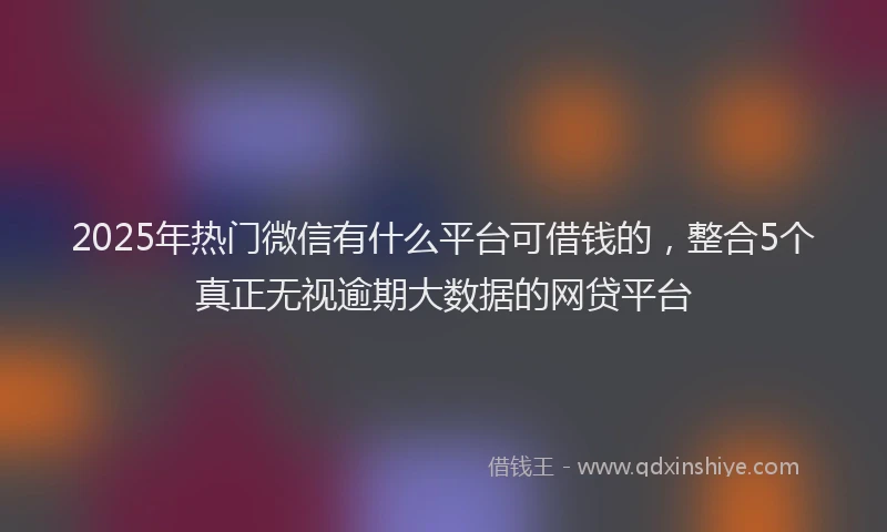 2025年热门微信有什么平台可借钱的，整合5个真正无视逾期大数据的网贷平台
