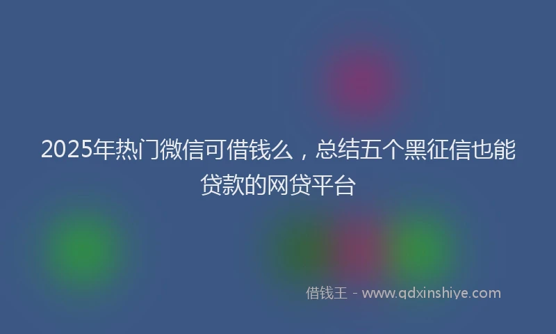 2025年热门微信可借钱么，总结五个黑征信也能贷款的网贷平台