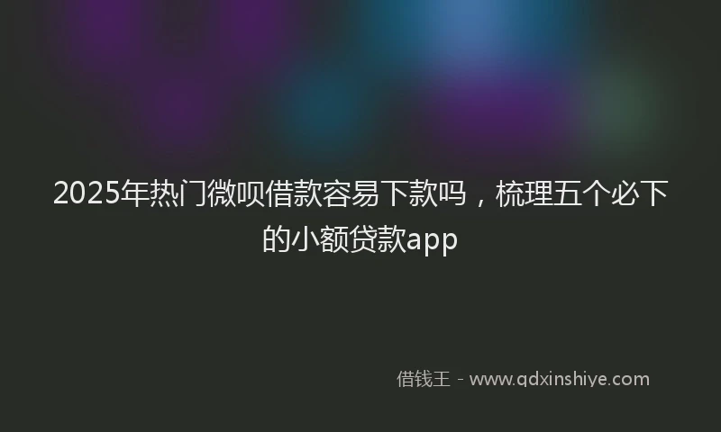 2025年热门微呗借款容易下款吗，梳理五个必下的小额贷款app