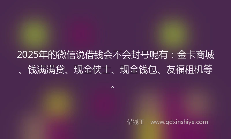 2025年的微信说借钱会不会封号呢有：金卡商城、钱满满贷、现金侠士、现金钱包、友福租机等。