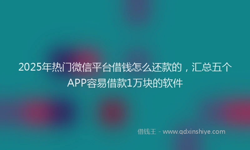 2025年热门微信平台借钱怎么还款的，汇总五个APP容易借款1万块的软件