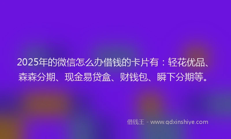 2025年的微信怎么办借钱的卡片有：轻花优品、森森分期、现金易贷盒、财钱包、瞬下分期等。