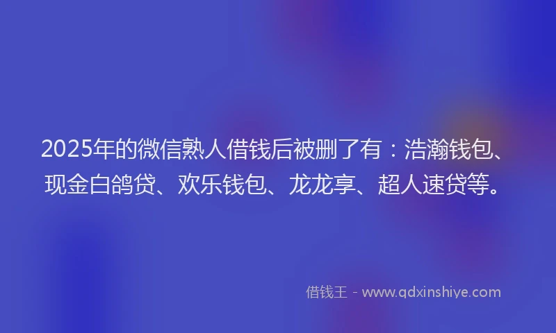 2025年的微信熟人借钱后被删了有：浩瀚钱包、现金白鸽贷、欢乐钱包、龙龙享、超人速贷等。