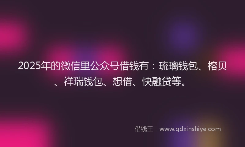 2025年的微信里公众号借钱有：琉璃钱包、榕贝、祥瑞钱包、想借、快融贷等。