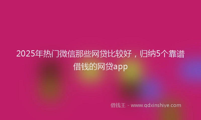 2025年热门微信那些网贷比较好，归纳5个靠谱借钱的网贷app