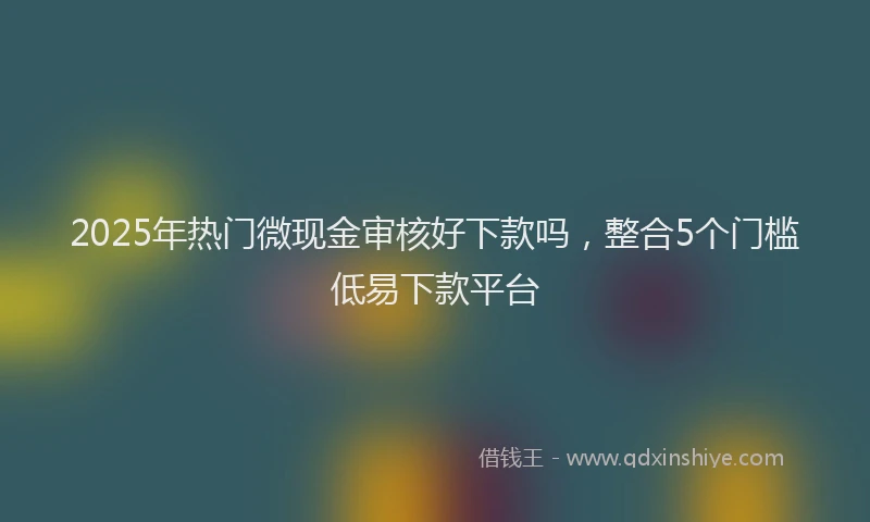 2025年热门微现金审核好下款吗，整合5个门槛低易下款平台