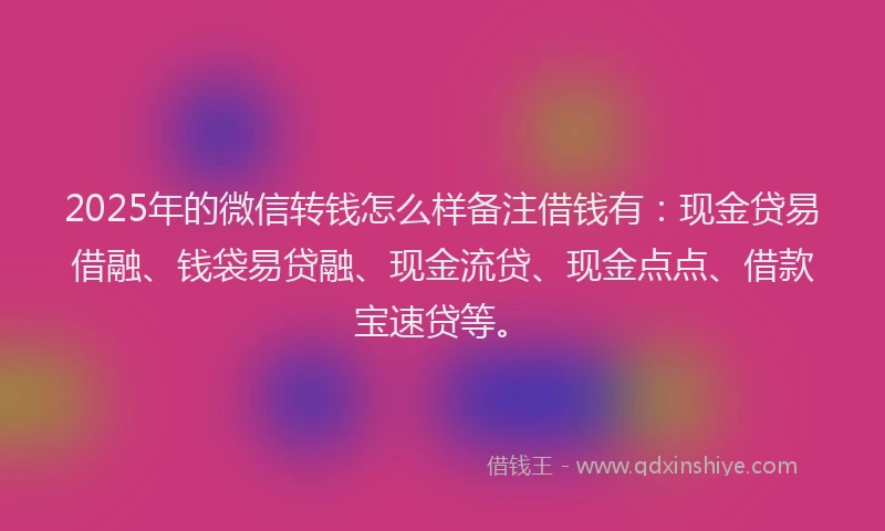 2025年的微信转钱怎么样备注借钱有：现金贷易借融、钱袋易贷融、现金流贷、现金点点、借款宝速贷等。
