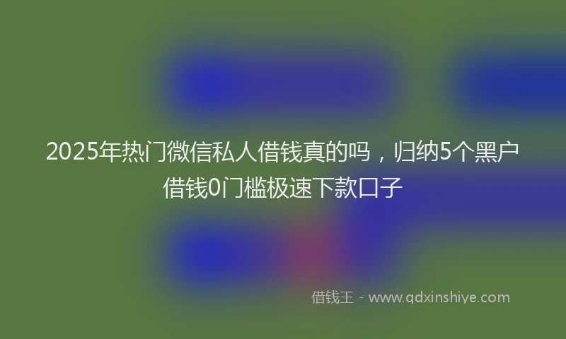 2025年热门微信私人借钱真的吗，归纳5个黑户借钱0门槛极速下款口子