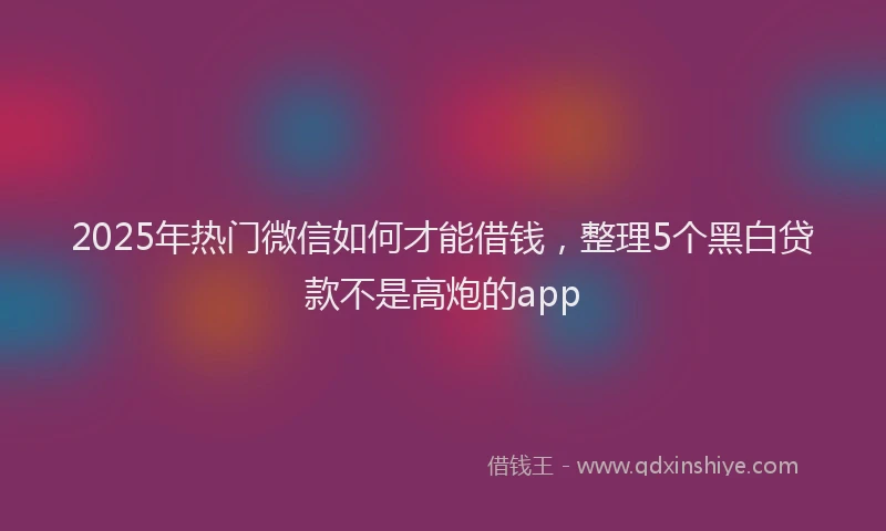 2025年热门微信如何才能借钱，整理5个黑白贷款不是高炮的app