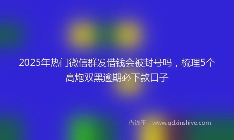 2025年热门微信群发借钱会被封号吗，梳理5个高炮双黑逾期必下款口子
