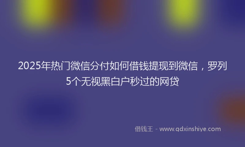 2025年热门微信分付如何借钱提现到微信，罗列5个无视黑白户秒过的网贷