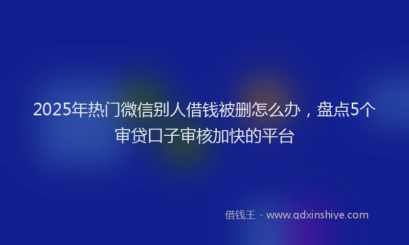 2025年热门微信别人借钱被删怎么办，盘点5个审贷口子审核加快的平台