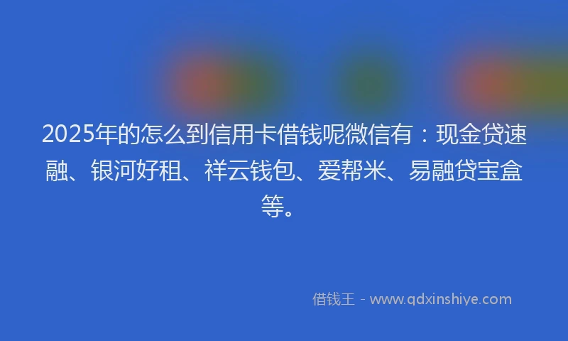 2025年的怎么到信用卡借钱呢微信有：现金贷速融、银河好租、祥云钱包、爱帮米、易融贷宝盒等。