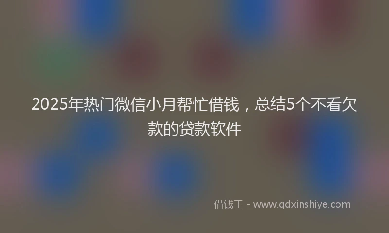 2025年热门微信小月帮忙借钱，总结5个不看欠款的贷款软件