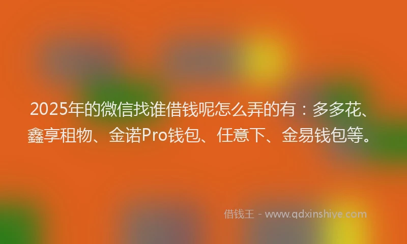 2025年的微信找谁借钱呢怎么弄的有：多多花、鑫享租物、金诺Pro钱包、任意下、金易钱包等。