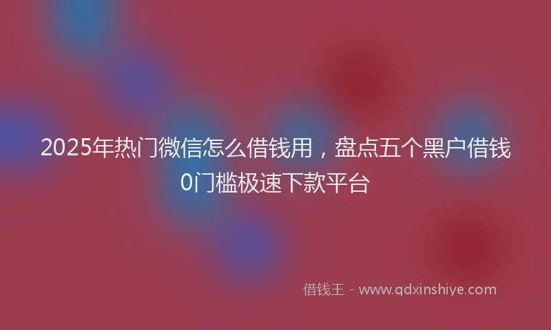 2025年热门微信怎么借钱用，盘点五个黑户借钱0门槛极速下款平台
