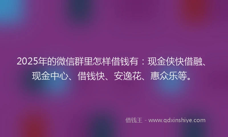 2025年的微信群里怎样借钱有：现金侠快借融、现金中心、借钱快、安逸花、惠众乐等。
