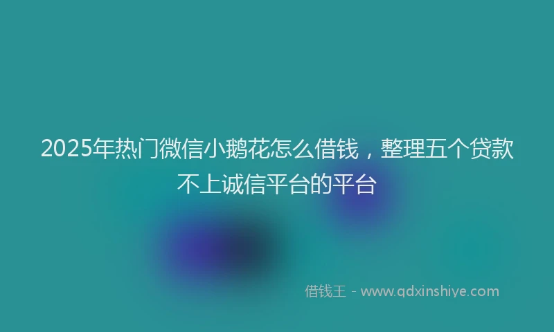 2025年热门微信小鹅花怎么借钱，整理五个贷款不上诚信平台的平台