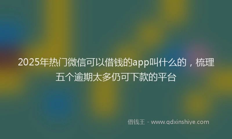 2025年热门微信可以借钱的app叫什么的，梳理五个逾期太多仍可下款的平台