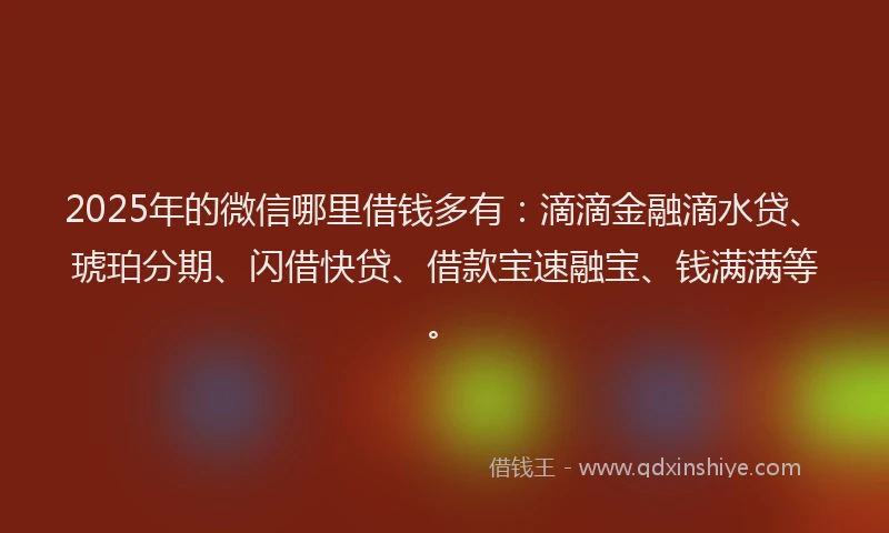 2025年的微信哪里借钱多有：滴滴金融滴水贷、琥珀分期、闪借快贷、借款宝速融宝、钱满满等。