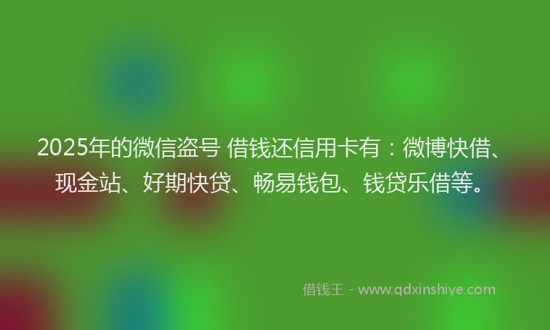 2025年的微信盗号 借钱还信用卡有：微博快借、现金站、好期快贷、畅易钱包、钱贷乐借等。