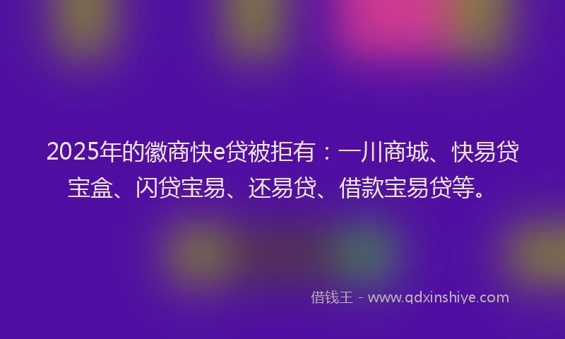 2025年的徽商快e贷被拒有：一川商城、快易贷宝盒、闪贷宝易、还易贷、借款宝易贷等。