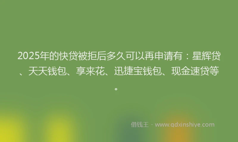 2025年的快贷被拒后多久可以再申请有：星辉贷、天天钱包、享来花、迅捷宝钱包、现金速贷等。