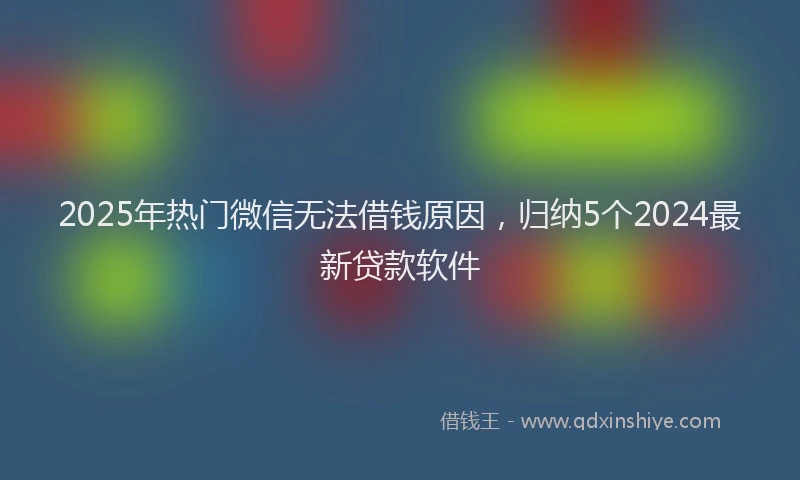 2025年热门微信无法借钱原因，归纳5个2024最新贷款软件