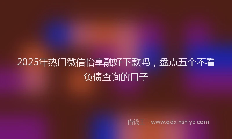 2025年热门微信怡享融好下款吗，盘点五个不看负债查询的口子
