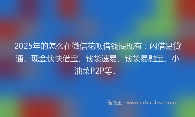 2025年的怎么在微信花呗借钱提现有：闪借易贷通、现金侠快借宝、钱袋速易、钱袋易融宝、小油菜P2P等。