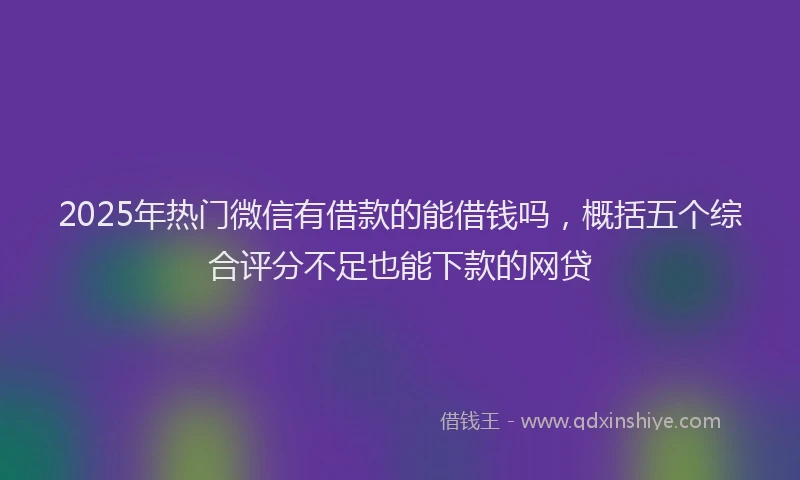 2025年热门微信有借款的能借钱吗，概括五个综合评分不足也能下款的网贷