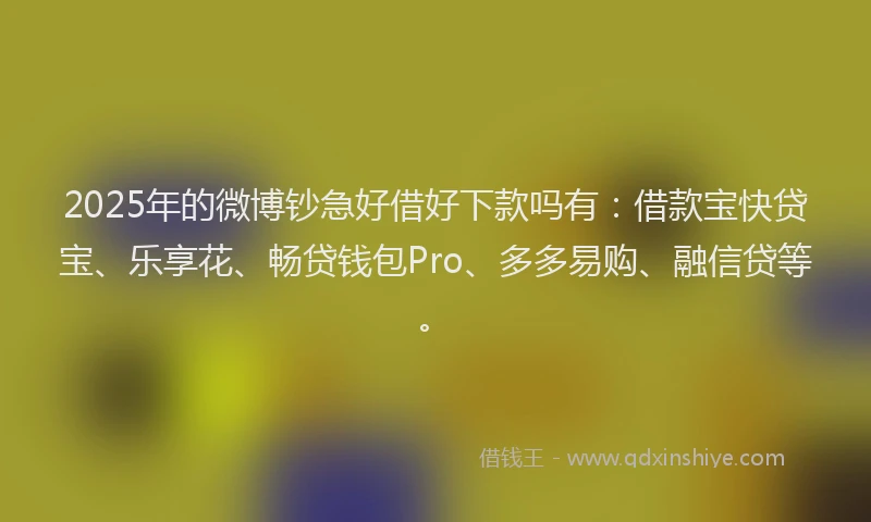 2025年的微博钞急好借好下款吗有：借款宝快贷宝、乐享花、畅贷钱包Pro、多多易购、融信贷等。