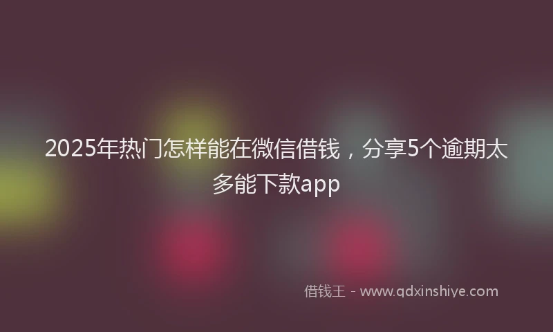 2025年热门怎样能在微信借钱，分享5个逾期太多能下款app