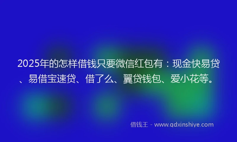 2025年的怎样借钱只要微信红包有：现金快易贷、易借宝速贷、借了么、翼贷钱包、爱小花等。