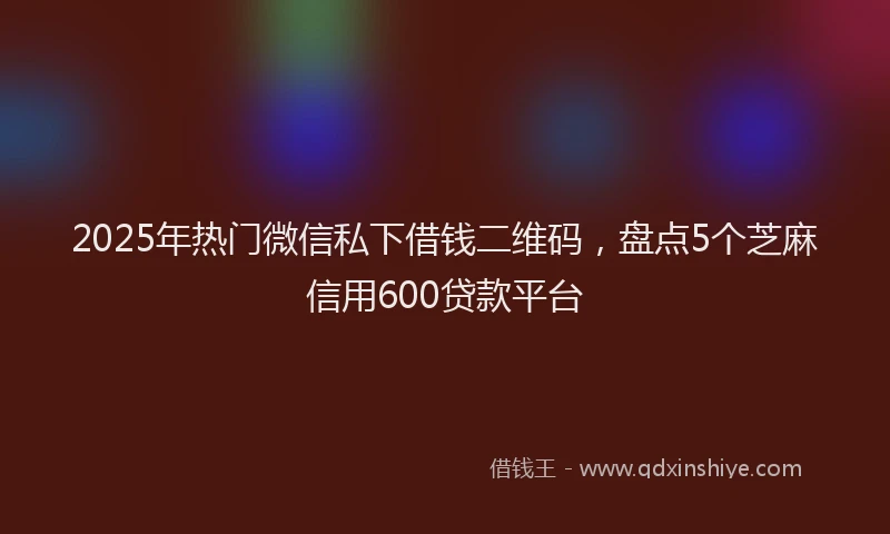 2025年热门微信私下借钱二维码,盘点5个芝麻信用600贷款平台