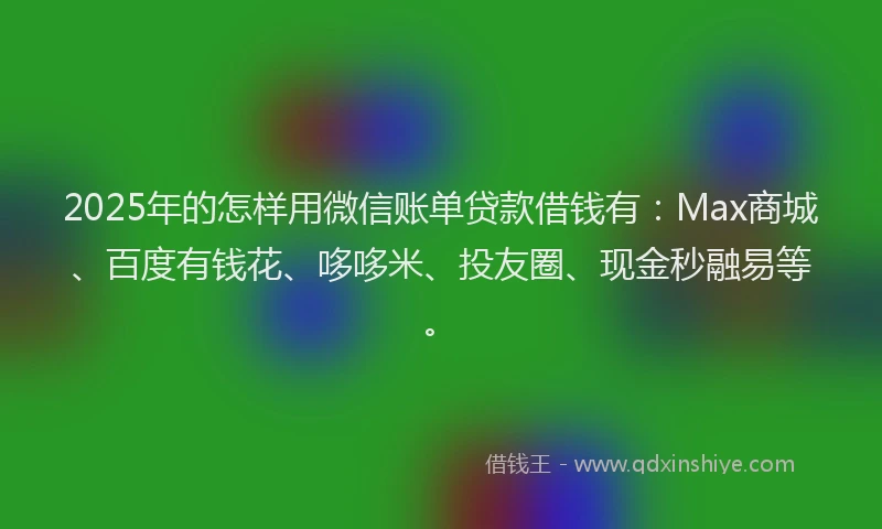 2025年的怎样用微信账单贷款借钱有：Max商城、百度有钱花、哆哆米、投友圈、现金秒融易等。
