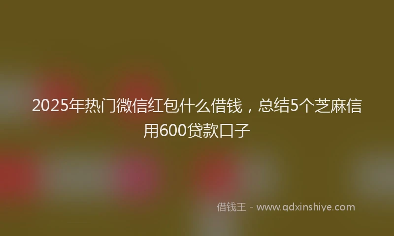 2025年热门微信红包什么借钱，总结5个芝麻信用600贷款口子