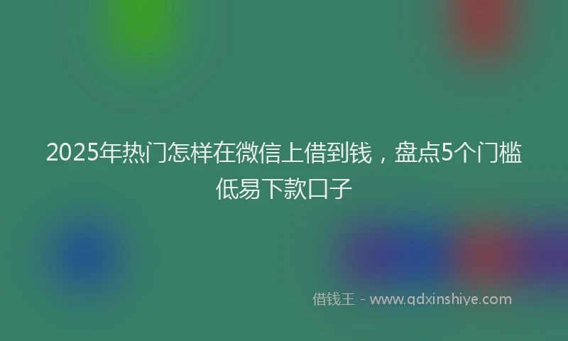 2025年热门怎样在微信上借到钱，盘点5个门槛低易下款口子