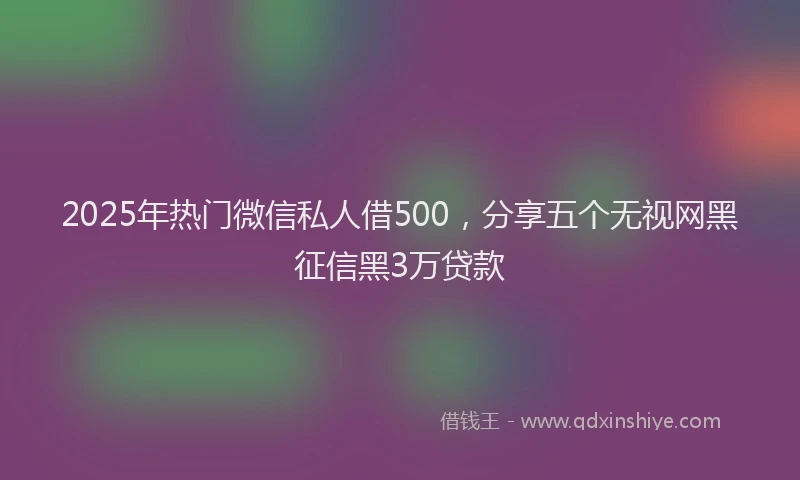 2025年热门微信私人借500，分享五个无视网黑征信黑3万贷款