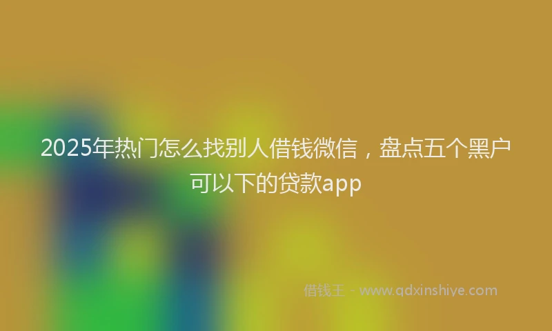 2025年热门怎么找别人借钱微信，盘点五个黑户可以下的贷款app
