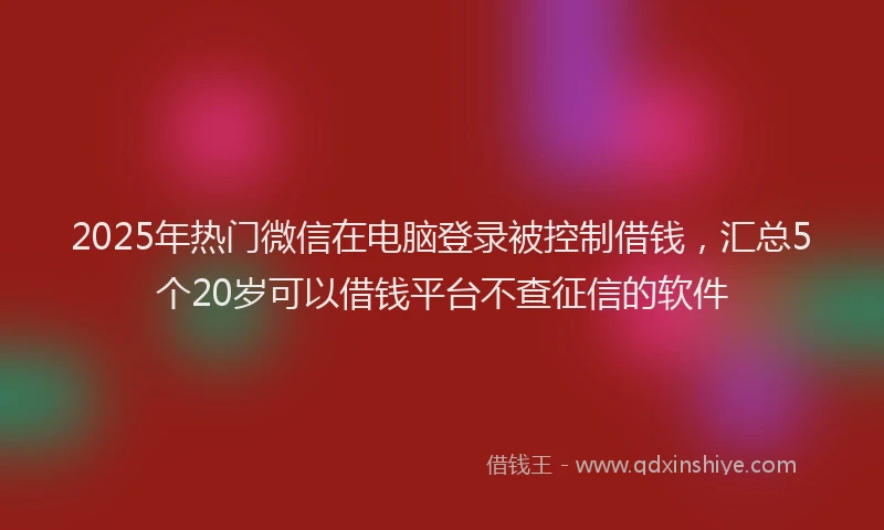 2025年热门微信在电脑登录被控制借钱，汇总5个20岁可以借钱平台不查征信的软件