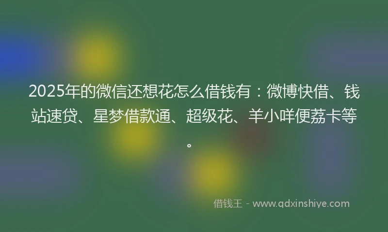 2025年的微信还想花怎么借钱有：微博快借、钱站速贷、星梦借款通、超级花、羊小咩便荔卡等。
