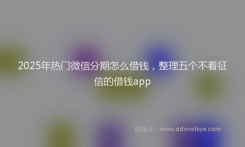 2025年热门微信分期怎么借钱，整理五个不看征信的借钱app