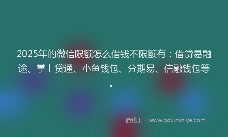 2025年的微信限额怎么借钱不限额有：借贷易融途、掌上贷通、小鱼钱包、分期易、信融钱包等。