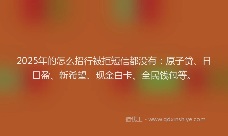 2025年的怎么招行被拒短信都没有：原子贷、日日盈、新希望、现金白卡、全民钱包等。
