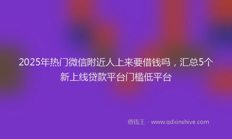 2025年热门微信附近人上来要借钱吗，汇总5个新上线贷款平台门槛低平台